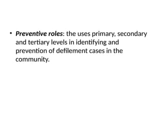 • Preventive roles: the uses primary, secondary
and tertiary levels in identifying and
prevention of defilement cases in the
community.
 