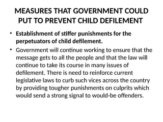 MEASURES THAT GOVERNMENT COULD
PUT TO PREVENT CHILD DEFILEMENT
• Establishment of stiffer punishments for the
perpetuators of child defilement.
• Government will continue working to ensure that the
message gets to all the people and that the law will
continue to take its course in many issues of
defilement. There is need to reinforce current
legislative laws to curb such vices across the country
by providing tougher punishments on culprits which
would send a strong signal to would-be offenders.
 