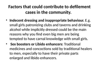 Factors that could contribute to defilement
cases in the community.
• Indecent dressing and inappropriate behaviour. E.g.
small girls patronizing clubs and taverns and drinking
alcohol while implicitly dressed could be the main
reasons why you find even big men are being
tempted to have carnal knowledge with small girls.
• Sex boosters or Libido enhancers: Traditional
medicines and concoctions sold by traditional healers
to men, especially to have their private parts
enlarged and libido enhancers.
 