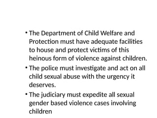 • The Department of Child Welfare and
Protection must have adequate facilities
to house and protect victims of this
heinous form of violence against children.
• The police must investigate and act on all
child sexual abuse with the urgency it
deserves.
• The judiciary must expedite all sexual
gender based violence cases involving
children
 