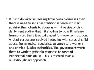 • If it’s to do with fast healing from certain diseases then
there is need to sensitise traditional healers to start
advising their clients to do away with the vice of child
defilement adding that if it also has to do with release
from prison, there is equally need for more sensitisation.
A lot of parties are involved in dealing with cases of child
abuse, from medical specialists to youth care workers
and criminal justice authorities. The government wants
them to work together in response to cases of
(suspected) child abuse. This is referred to as a
multidisciplinary approach.
 