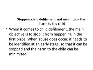 Stopping child defilement and minimizing the
harm to the child
• When it comes to child defilement, the main
objective is to stop it from happening in the
first place. When abuse does occur, it needs to
be identified at an early stage, so that it can be
stopped and the harm to the child can be
minimised.
 