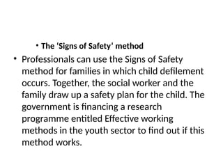 • The ‘Signs of Safety’ method
• Professionals can use the Signs of Safety
method for families in which child defilement
occurs. Together, the social worker and the
family draw up a safety plan for the child. The
government is financing a research
programme entitled Effective working
methods in the youth sector to find out if this
method works.
 