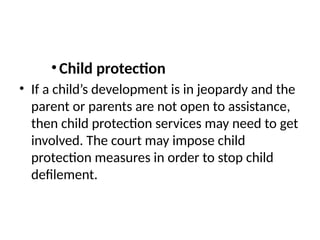 •Child protection
• If a child’s development is in jeopardy and the
parent or parents are not open to assistance,
then child protection services may need to get
involved. The court may impose child
protection measures in order to stop child
defilement.
 