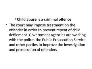 • Child abuse is a criminal offence
• The court may impose treatment on the
offender in order to prevent repeat of child
defilement. Government agencies are working
with the police, the Public Prosecution Service
and other parties to improve the investigation
and prosecution of offenders
 