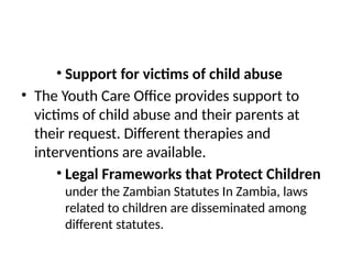 • Support for victims of child abuse
• The Youth Care Office provides support to
victims of child abuse and their parents at
their request. Different therapies and
interventions are available.
• Legal Frameworks that Protect Children
under the Zambian Statutes In Zambia, laws
related to children are disseminated among
different statutes.
 