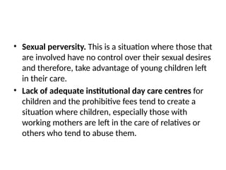 • Sexual perversity. This is a situation where those that
are involved have no control over their sexual desires
and therefore, take advantage of young children left
in their care.
• Lack of adequate institutional day care centres for
children and the prohibitive fees tend to create a
situation where children, especially those with
working mothers are left in the care of relatives or
others who tend to abuse them.
 