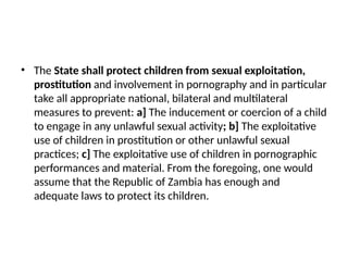 • The State shall protect children from sexual exploitation,
prostitution and involvement in pornography and in particular
take all appropriate national, bilateral and multilateral
measures to prevent: a] The inducement or coercion of a child
to engage in any unlawful sexual activity; b] The exploitative
use of children in prostitution or other unlawful sexual
practices; c] The exploitative use of children in pornographic
performances and material. From the foregoing, one would
assume that the Republic of Zambia has enough and
adequate laws to protect its children.
 