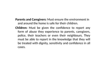 Parents and Caregivers: Must ensure the environment in
and around the home is safe for their children.
Children: Must be given the confidence to report any
form of abuse they experience to parents, caregivers,
police, their teachers or even their neighbours. They
must be able to report in the knowledge that they will
be treated with dignity, sensitivity and confidence in all
cases.
 