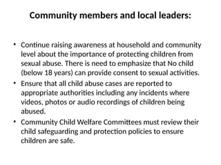 Community members and local leaders:
• Continue raising awareness at household and community
level about the importance of protecting children from
sexual abuse. There is need to emphasize that No child
(below 18 years) can provide consent to sexual activities.
• Ensure that all child abuse cases are reported to
appropriate authorities including any incidents where
videos, photos or audio recordings of children being
abused.
• Community Child Welfare Committees must review their
child safeguarding and protection policies to ensure
children are safe.
 