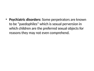 • Psychiatric disorders: Some perpetrators are known
to be “paedophiles” which is sexual perversion in
which children are the preferred sexual objects for
reasons they may not even comprehend.
 