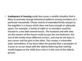 • Inadequacy in housing could also cause a volatile situation that is
likely to promote strange behavioral patterns among members of a
particular household. (Those mainly of extended family setups) to
live together in a house which does not have enough or adequate
space. For example, a family of eight or so members could be
housed in a one bed roomed house. The husband and wife who
are the owners of the house could occupy the one bedroom, the
rest of the family share different corners, and may be the boys in
one corner and the girls in the other. This creates a vulnerable
state. Sometimes, it has been taken for granted that a youngster of
3 years or so can sleep with the elderly believing that nothing
would happen to the child since s/he is in the care of the elderly
person.
 