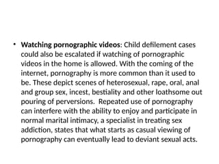 • Watching pornographic videos: Child defilement cases
could also be escalated if watching of pornographic
videos in the home is allowed. With the coming of the
internet, pornography is more common than it used to
be. These depict scenes of heterosexual, rape, oral, anal
and group sex, incest, bestiality and other loathsome out
pouring of perversions. Repeated use of pornography
can interfere with the ability to enjoy and participate in
normal marital intimacy, a specialist in treating sex
addiction, states that what starts as casual viewing of
pornography can eventually lead to deviant sexual acts.
 