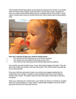The Canadian Dental Association recommends the assessment of infants, by a dentist,
within 6 months of the eruption of the first tooth or by one year of age. The goal is to
have your child visit the dentist before there is a problem with his or her teeth. In most
cases, a dental exam every six months will let your child’s dentist catch small problems
early.
Here are 3 reasons to take your child for dental exams:
• You can find out if the cleaning you do at home is working.
• Your dentist can find problems right away and fix them.
• Your child can learn that going to the dentist helps prevent problems.
Your dentist may want to take X-rays. X-rays show decay between the teeth. They will
also show if teeth are coming in the way they should. Your child’s dentist may also talk
to you about fluoride.
Once your child has permanent molars, your dentist may suggest sealing them to
protect them from cavities. A sealant is a kind of plastic that is put on the chewing
surface of the molars. The plastic seals the tooth and makes it less likely to trap food
and germs.
When your child goes for a dental exam, your dentist can tell you if crooked or crowded
teeth may cause problems. In many cases, crooked teeth straighten out as the child’s
jaw grows and the rest of the teeth come in.
 