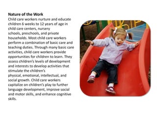 Nature of the WorkChild care workers nurture and educate children 6 weeks to 12 years of age in child care centers, nursery schools, preschools, and private households. Most child care workers perform a combination of basic care and teaching duties. Through many basic care activities, child care workers provide opportunities for children to learn. They assess children’s levels of development and interests to develop activities that stimulate the children’s physical, emotional, intellectual, and social growth. Child care workers capitalize on children’s play to further language development, improve social and motor skills, and enhance cognitive skills.