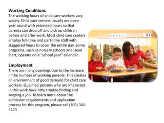 Working ConditionsThe working hours of child care workers vary widely. Child care centers usually are open year round with extended hours so that parents can drop off and pick up children before and after work. Most child care centers employ full-time and part-time staff with staggered hours to cover the entire day. Some programs, such as nursery schools and Head Start, operate on a "school year" calendar.EmploymentThere are many openings due to the increase in the number of working parents. This creates an environment of good demand for child care workers. Qualified persons who are interested in this work have little trouble finding and keeping a job. To learn more about the admission requirements and application process for this program, please call (309) 341-5229.