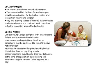 CSC Advantages• Small class size allows individual attention• The supervised lab facilities for each campus provide opportunities for both observation and interaction with young children• Day and evening classes offered to accommodate students who attend school and work part-time• Quality education at an affordable priceSpecial NeedsCarl Sandburg College complies with all applicable federal and state non-discrimination laws, orders, and regulations. Inquiries or complaints may be addressed to the Affirmative Action Officer.Facilities are accessible for people with physical disabilities. Persons requiring special accommodations should make their needs known at the time of registration by contacting the Academic Support Services Office at (309) 341-5262.