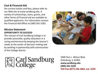 Cost & Financial AidFor current tuition and fees, please refer to our Web site at www.sandburg.edu. A variety of scholarships, loans, grants, and other forms of financial aid are available to qualified applicants. For information contact the Financial Aid Office at (309) 341-5283.Mission StatementOPPORTUNITY TO SUCCEEDThe mission of Carl Sandburg College is to provide accessible, quality education in a caring environment by keeping the learner’s needs at the center of decision making and by working in partnership with communities of the College district.2400 Tom L. Wilson Blvd.Galesburg, IL 61401www.sandburg.edu(309) 341-5229Toll Free (877) 236-1862, ext. 5229