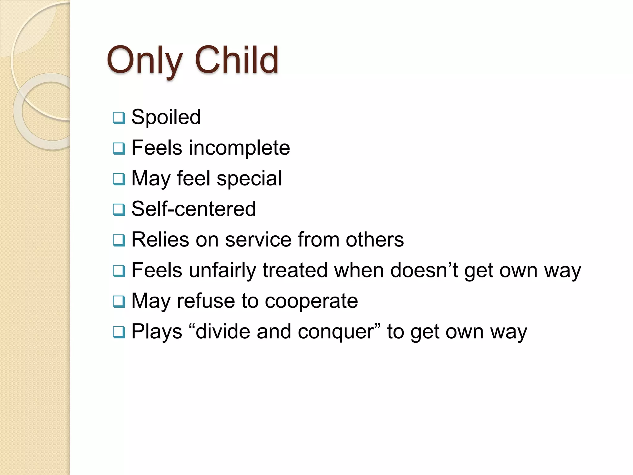 Only Child
 Spoiled
 Feels incomplete
 May feel special
 Self-centered
 Relies on service from others
 Feels unfairly treated when doesn’t get own way
 May refuse to cooperate
 Plays “divide and conquer” to get own way
 