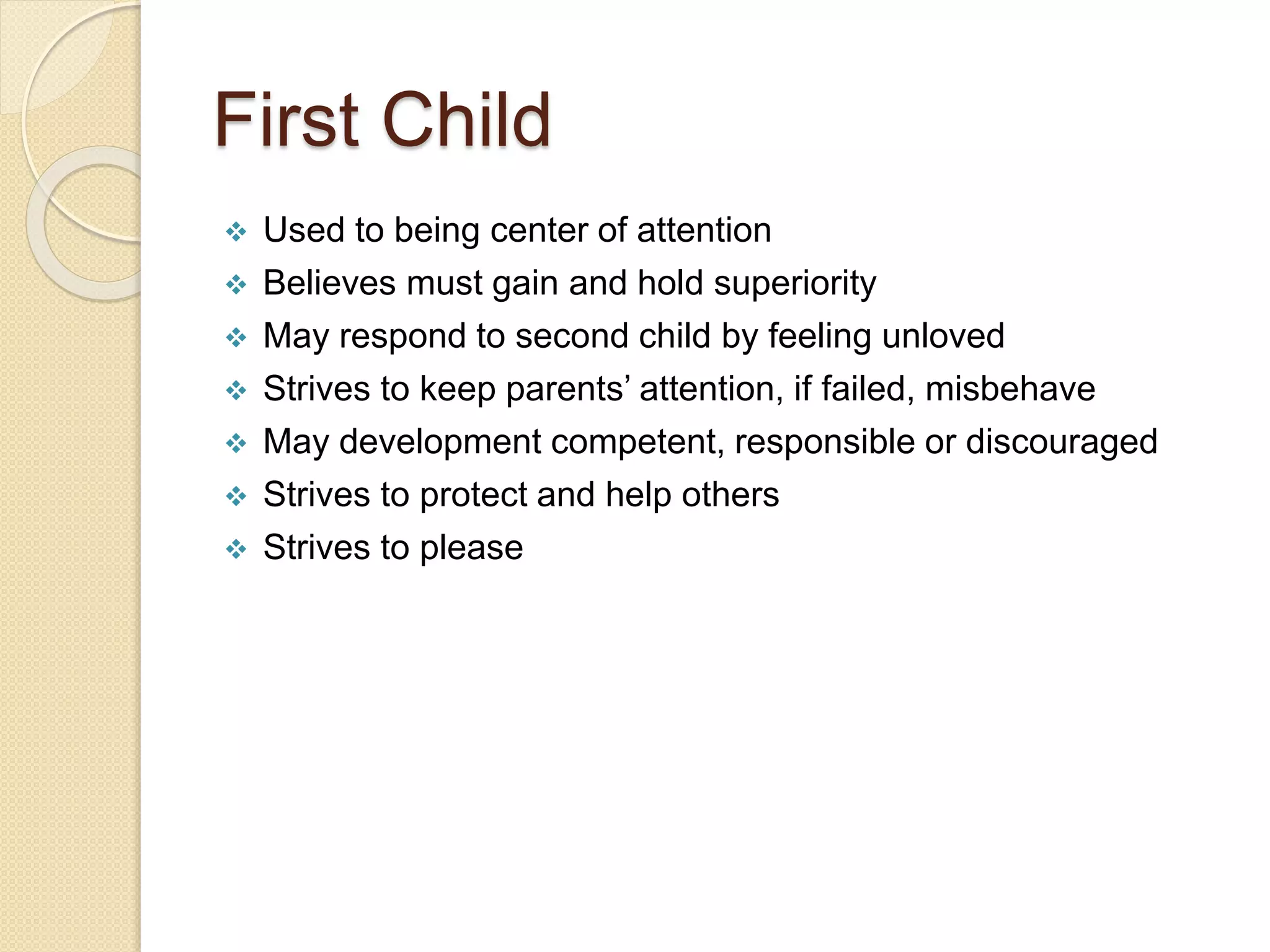 First Child
 Used to being center of attention
 Believes must gain and hold superiority
 May respond to second child by feeling unloved
 Strives to keep parents’ attention, if failed, misbehave
 May development competent, responsible or discouraged
 Strives to protect and help others
 Strives to please
 
