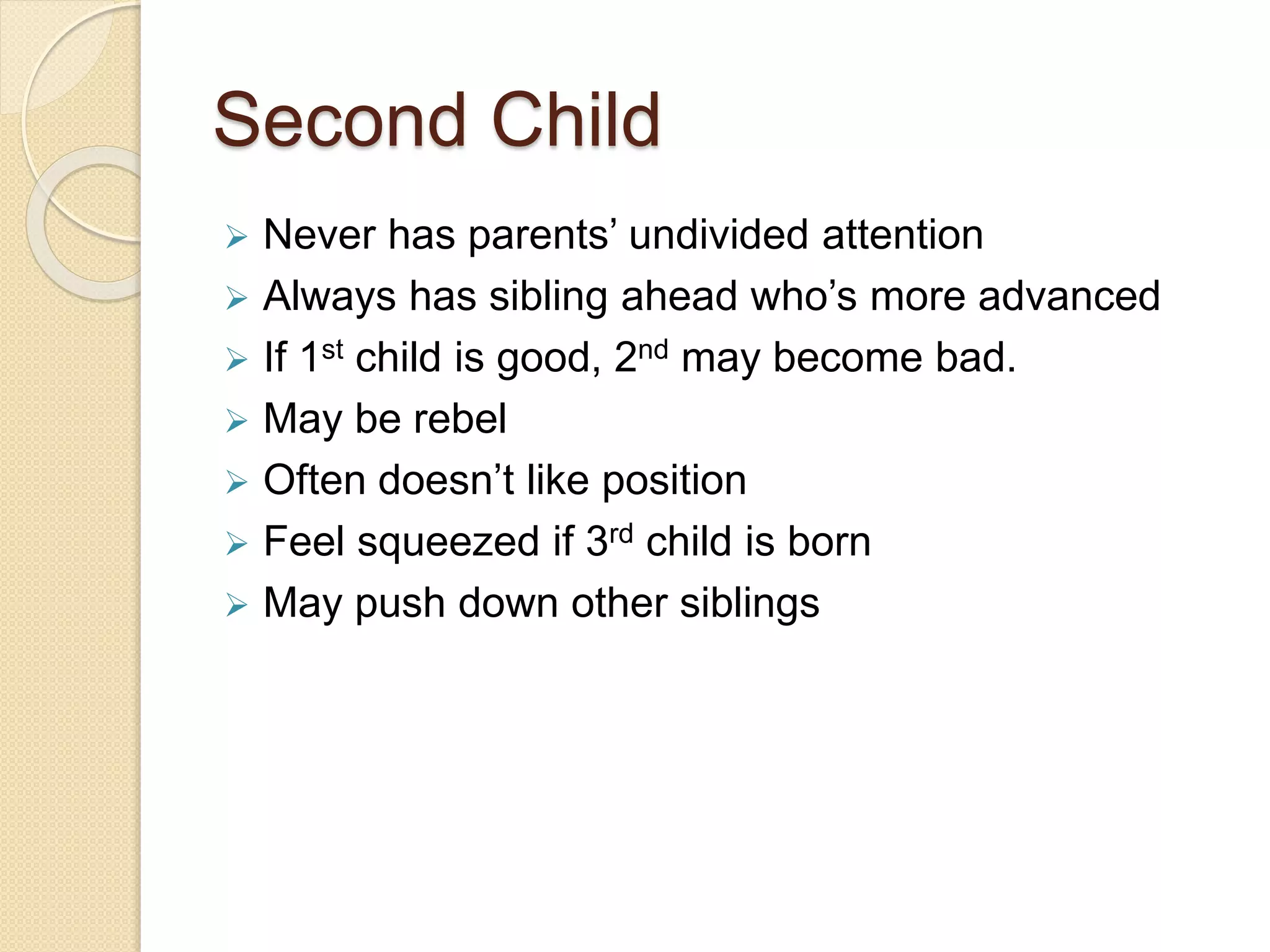Second Child
 Never has parents’ undivided attention
 Always has sibling ahead who’s more advanced
 If 1st child is good, 2nd may become bad.
 May be rebel
 Often doesn’t like position
 Feel squeezed if 3rd child is born
 May push down other siblings
 