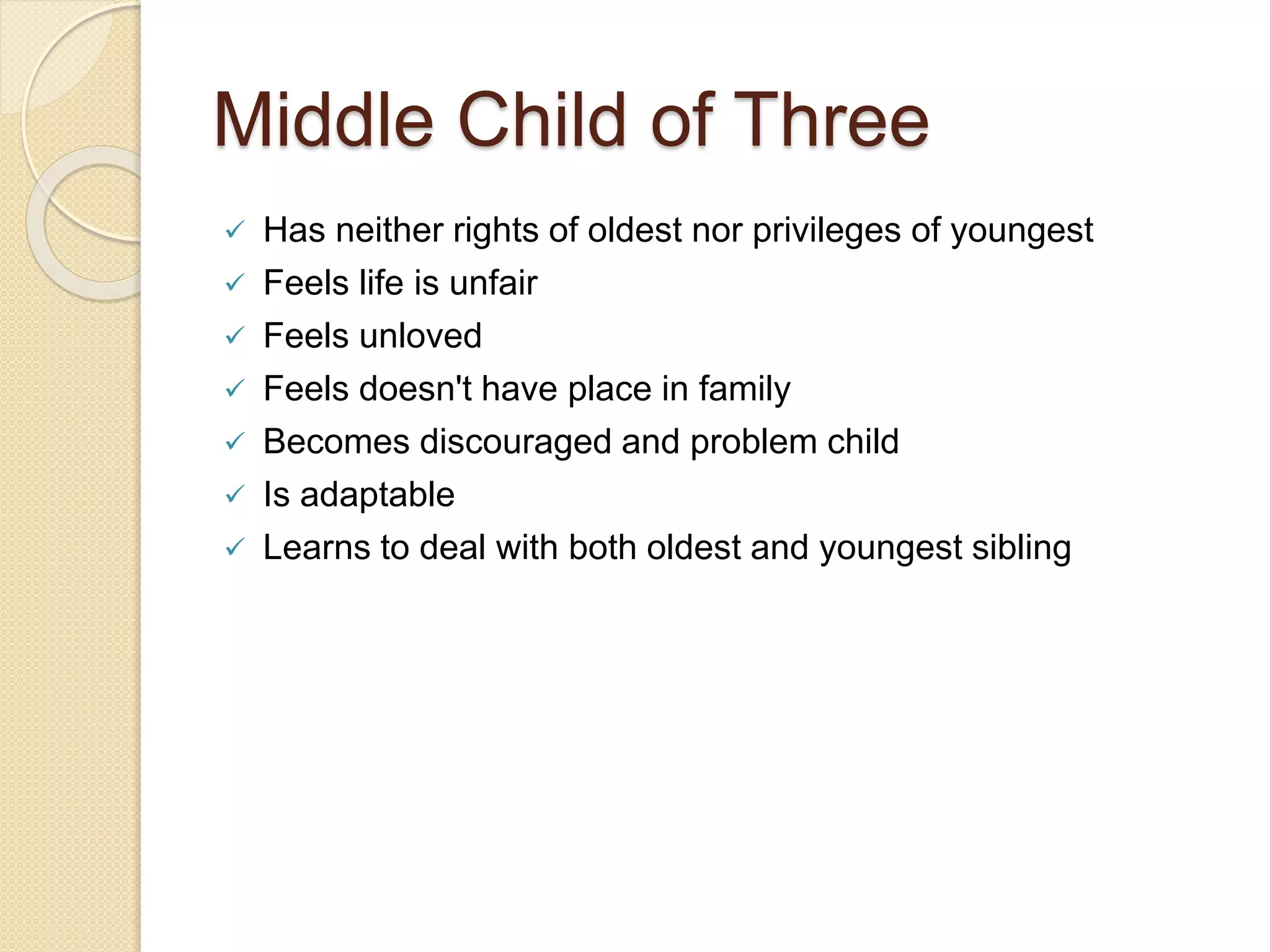 Middle Child of Three
 Has neither rights of oldest nor privileges of youngest
 Feels life is unfair
 Feels unloved
 Feels doesn't have place in family
 Becomes discouraged and problem child
 Is adaptable
 Learns to deal with both oldest and youngest sibling
 