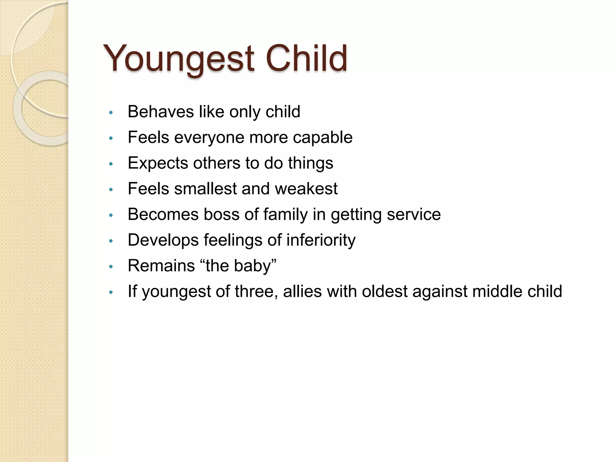 Youngest Child
• Behaves like only child
• Feels everyone more capable
• Expects others to do things
• Feels smallest and weakest
• Becomes boss of family in getting service
• Develops feelings of inferiority
• Remains “the baby”
• If youngest of three, allies with oldest against middle child
 