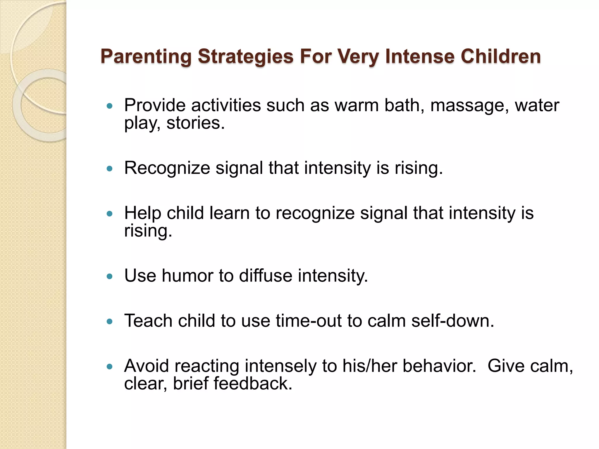 Parenting Strategies For Very Intense Children
 Provide activities such as warm bath, massage, water
play, stories.
 Recognize signal that intensity is rising.
 Help child learn to recognize signal that intensity is
rising.
 Use humor to diffuse intensity.
 Teach child to use time-out to calm self-down.
 Avoid reacting intensely to his/her behavior. Give calm,
clear, brief feedback.
 
