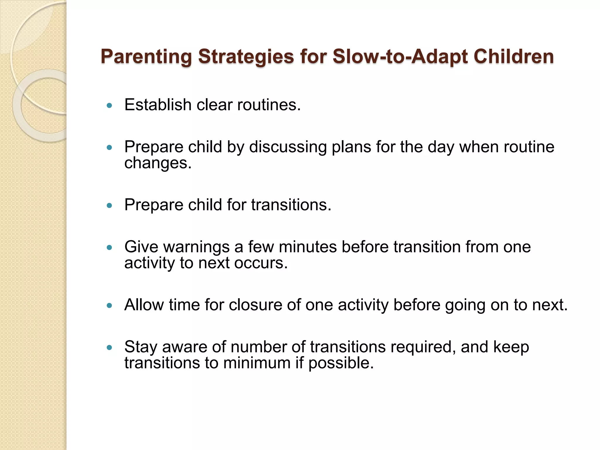 Parenting Strategies for Slow-to-Adapt Children
 Establish clear routines.
 Prepare child by discussing plans for the day when routine
changes.
 Prepare child for transitions.
 Give warnings a few minutes before transition from one
activity to next occurs.
 Allow time for closure of one activity before going on to next.
 Stay aware of number of transitions required, and keep
transitions to minimum if possible.
 