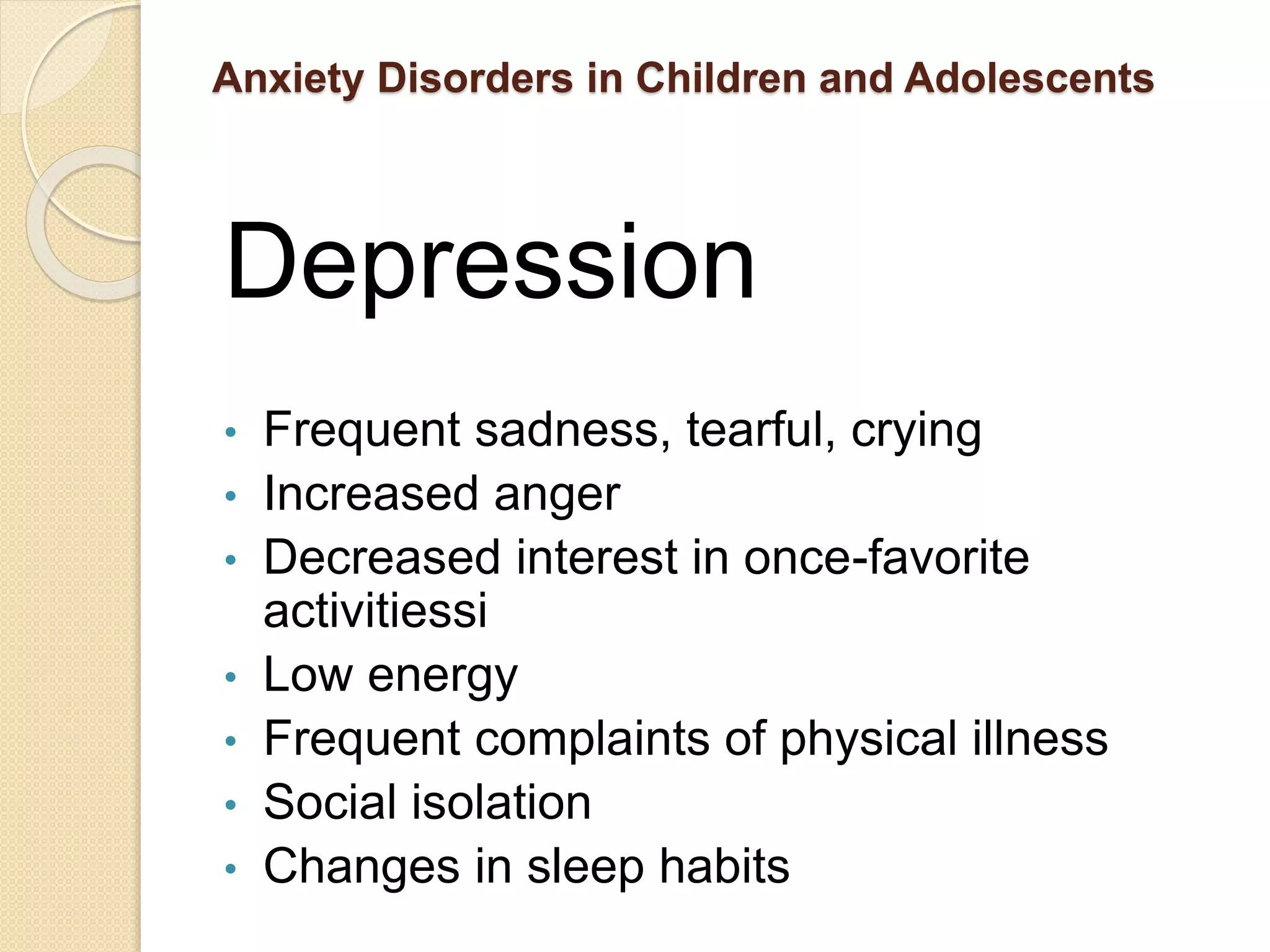 Anxiety Disorders in Children and Adolescents
Depression
• Frequent sadness, tearful, crying
• Increased anger
• Decreased interest in once-favorite
activitiessi
• Low energy
• Frequent complaints of physical illness
• Social isolation
• Changes in sleep habits
 
