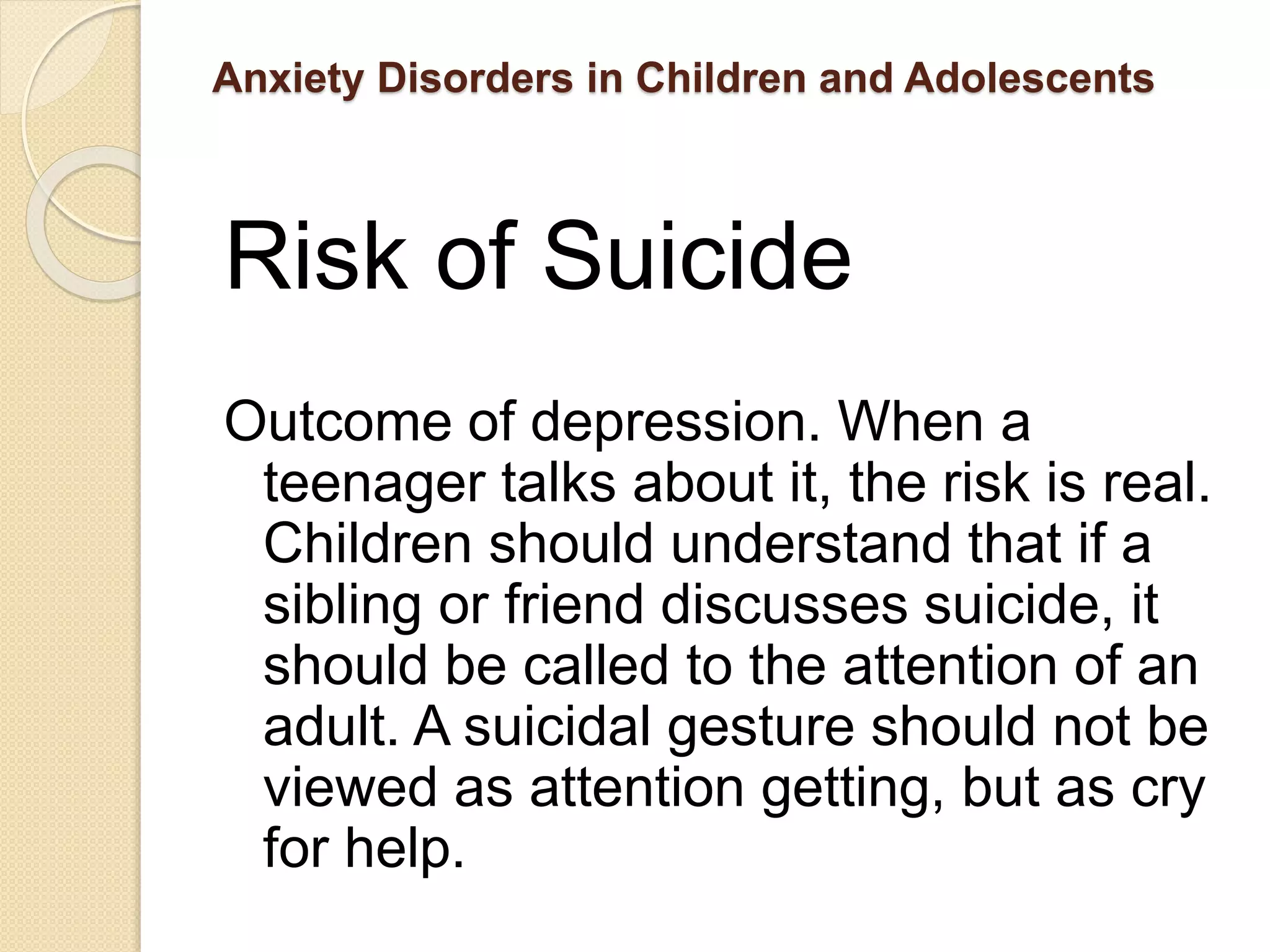 Anxiety Disorders in Children and Adolescents
Risk of Suicide
Outcome of depression. When a
teenager talks about it, the risk is real.
Children should understand that if a
sibling or friend discusses suicide, it
should be called to the attention of an
adult. A suicidal gesture should not be
viewed as attention getting, but as cry
for help.
 
