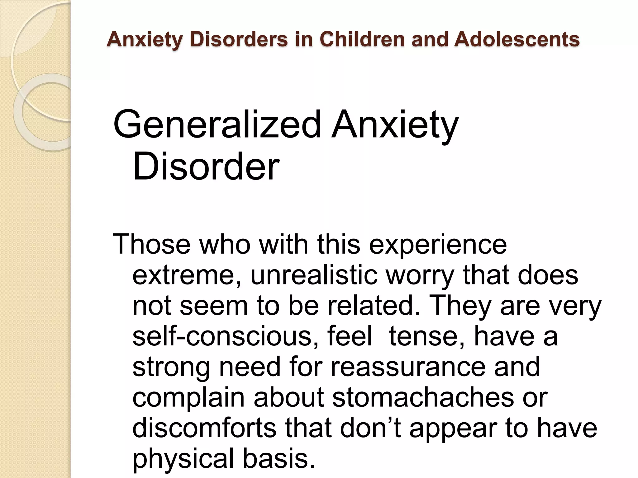 Anxiety Disorders in Children and Adolescents
Generalized Anxiety
Disorder
Those who with this experience
extreme, unrealistic worry that does
not seem to be related. They are very
self-conscious, feel tense, have a
strong need for reassurance and
complain about stomachaches or
discomforts that don’t appear to have
physical basis.
 