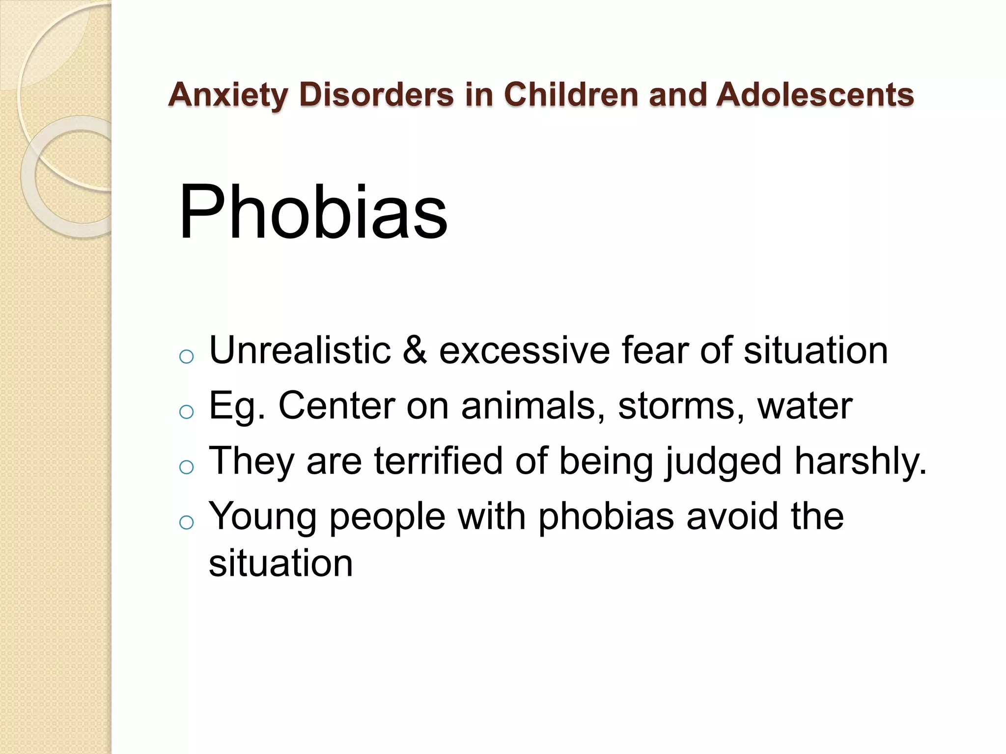 Anxiety Disorders in Children and Adolescents
Phobias
o Unrealistic & excessive fear of situation
o Eg. Center on animals, storms, water
o They are terrified of being judged harshly.
o Young people with phobias avoid the
situation
 