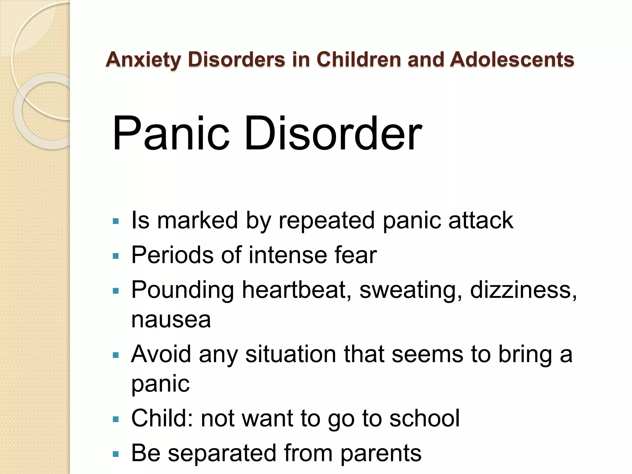 Anxiety Disorders in Children and Adolescents
Panic Disorder
 Is marked by repeated panic attack
 Periods of intense fear
 Pounding heartbeat, sweating, dizziness,
nausea
 Avoid any situation that seems to bring a
panic
 Child: not want to go to school
 Be separated from parents
 