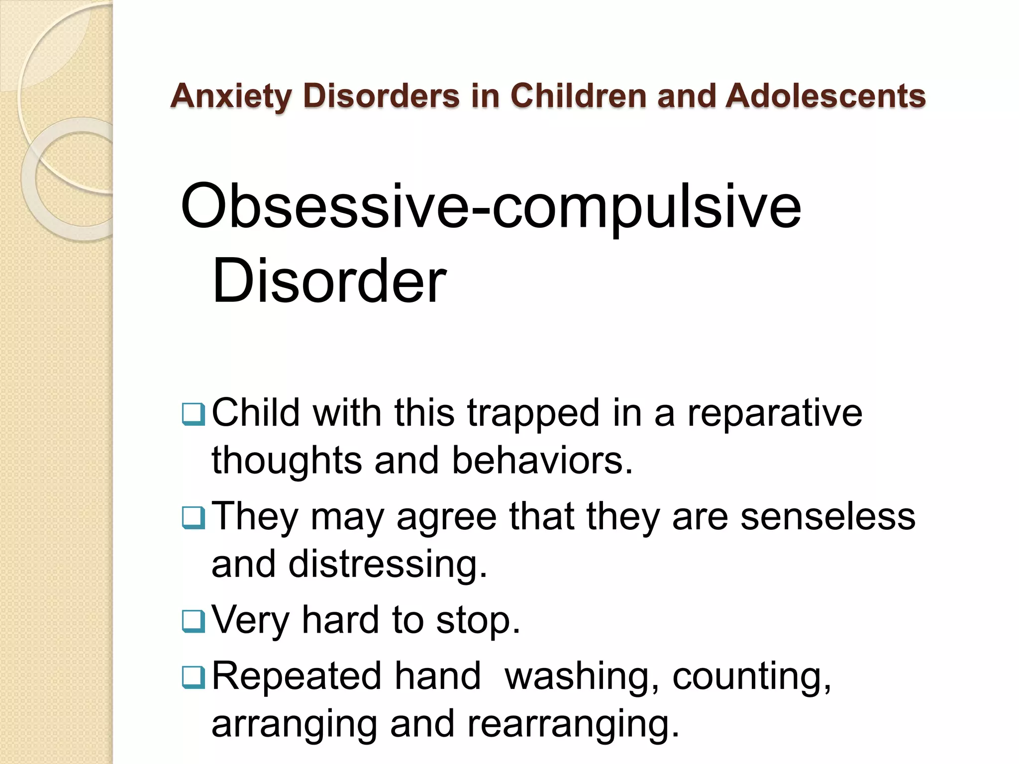 Anxiety Disorders in Children and Adolescents
Obsessive-compulsive
Disorder
Child with this trapped in a reparative
thoughts and behaviors.
They may agree that they are senseless
and distressing.
Very hard to stop.
Repeated hand washing, counting,
arranging and rearranging.
 