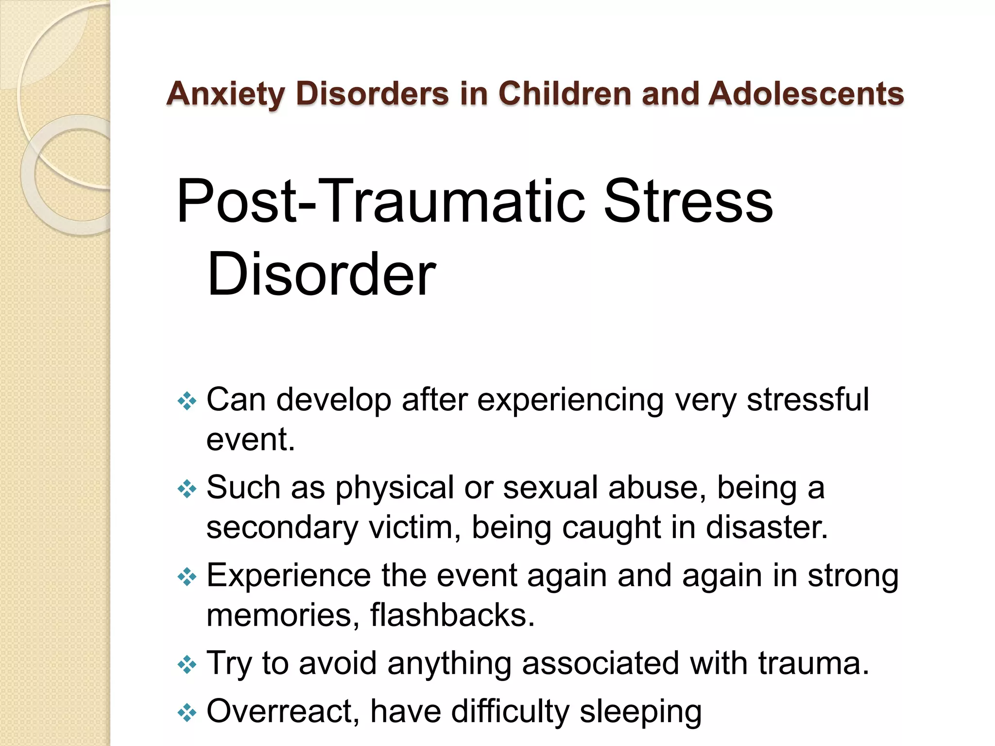 Anxiety Disorders in Children and Adolescents
Post-Traumatic Stress
Disorder
 Can develop after experiencing very stressful
event.
 Such as physical or sexual abuse, being a
secondary victim, being caught in disaster.
 Experience the event again and again in strong
memories, flashbacks.
 Try to avoid anything associated with trauma.
 Overreact, have difficulty sleeping
 