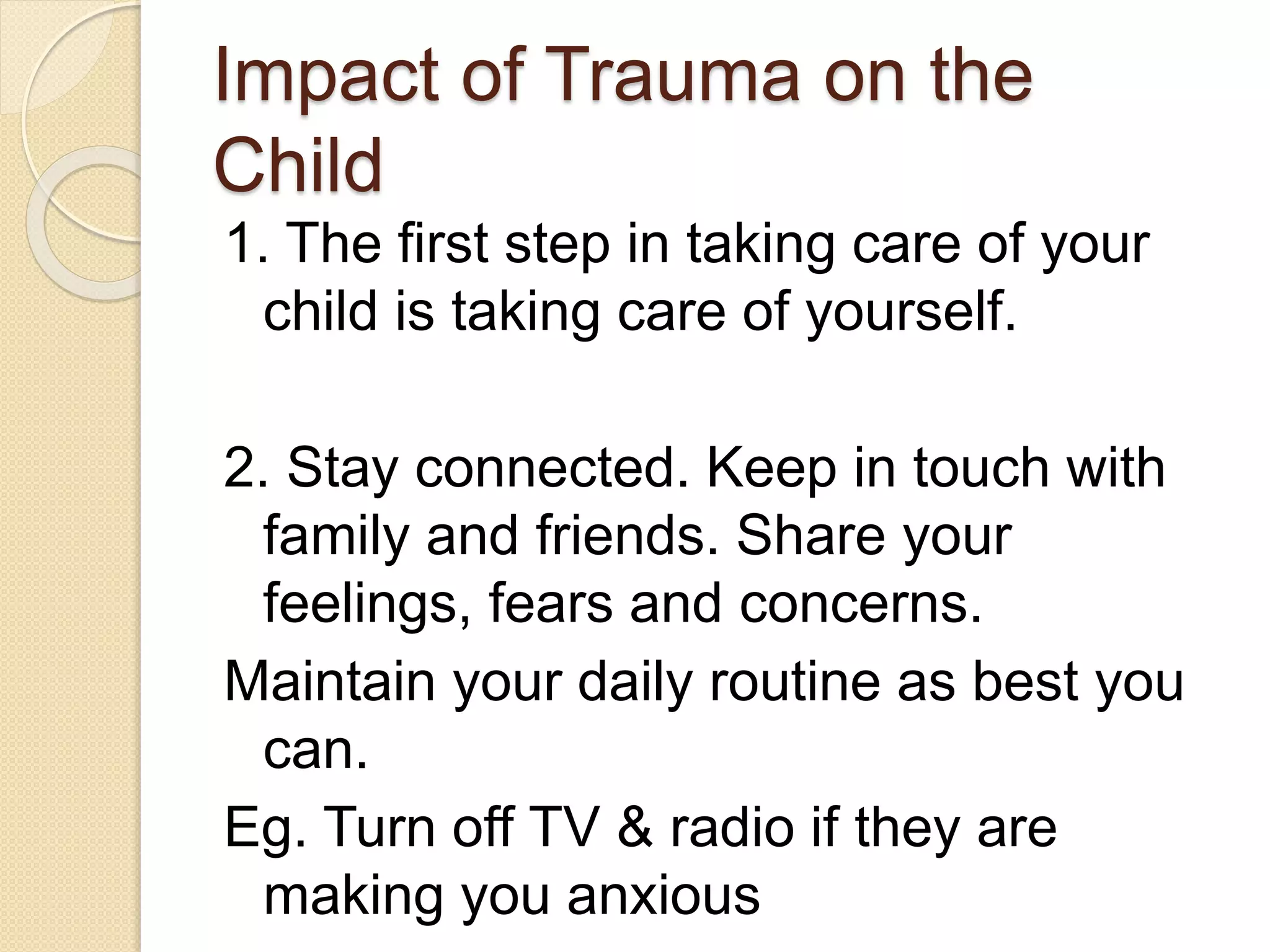 Impact of Trauma on the
Child
1. The first step in taking care of your
child is taking care of yourself.
2. Stay connected. Keep in touch with
family and friends. Share your
feelings, fears and concerns.
Maintain your daily routine as best you
can.
Eg. Turn off TV & radio if they are
making you anxious
 