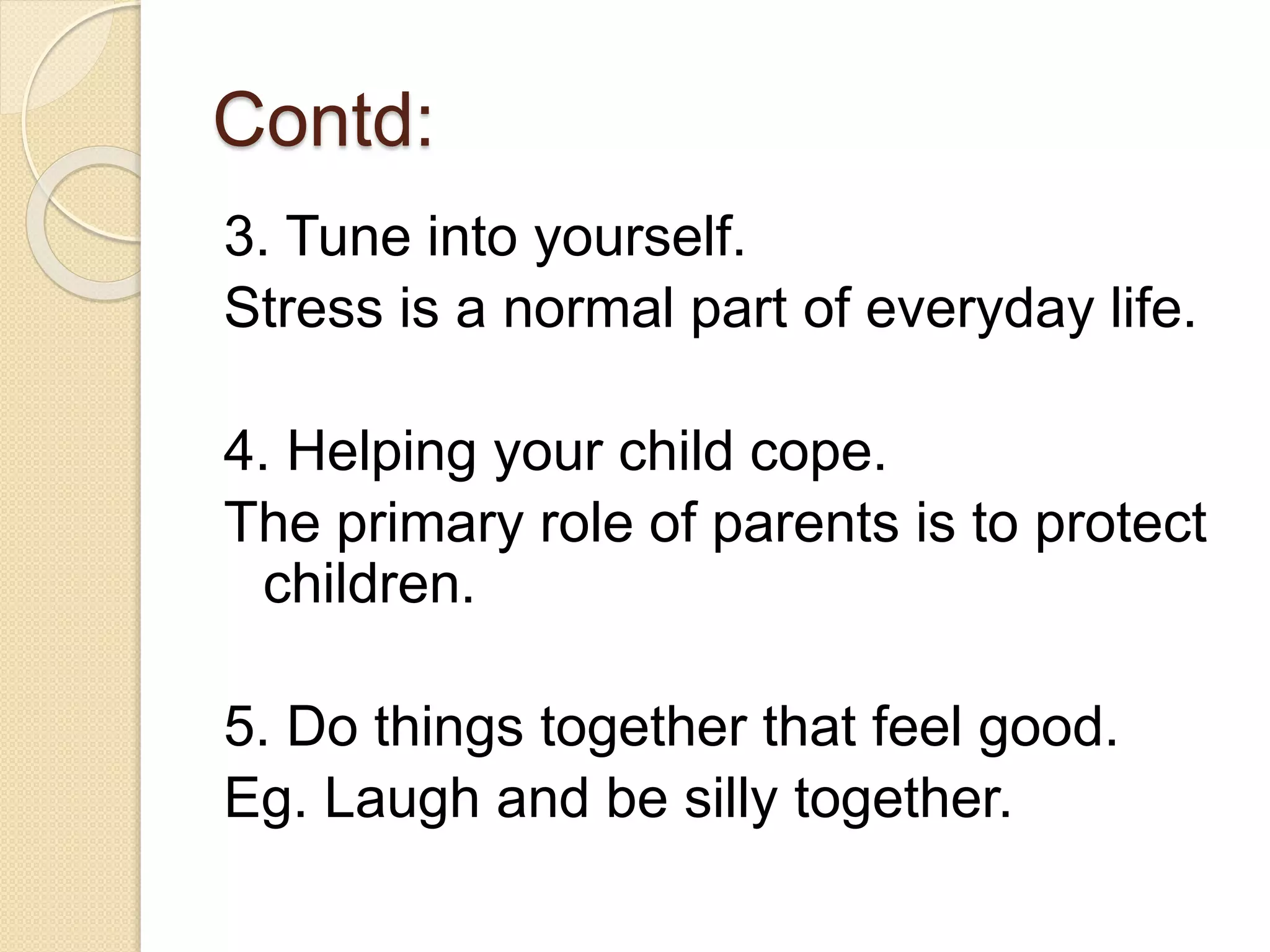 Contd:
3. Tune into yourself.
Stress is a normal part of everyday life.
4. Helping your child cope.
The primary role of parents is to protect
children.
5. Do things together that feel good.
Eg. Laugh and be silly together.
 