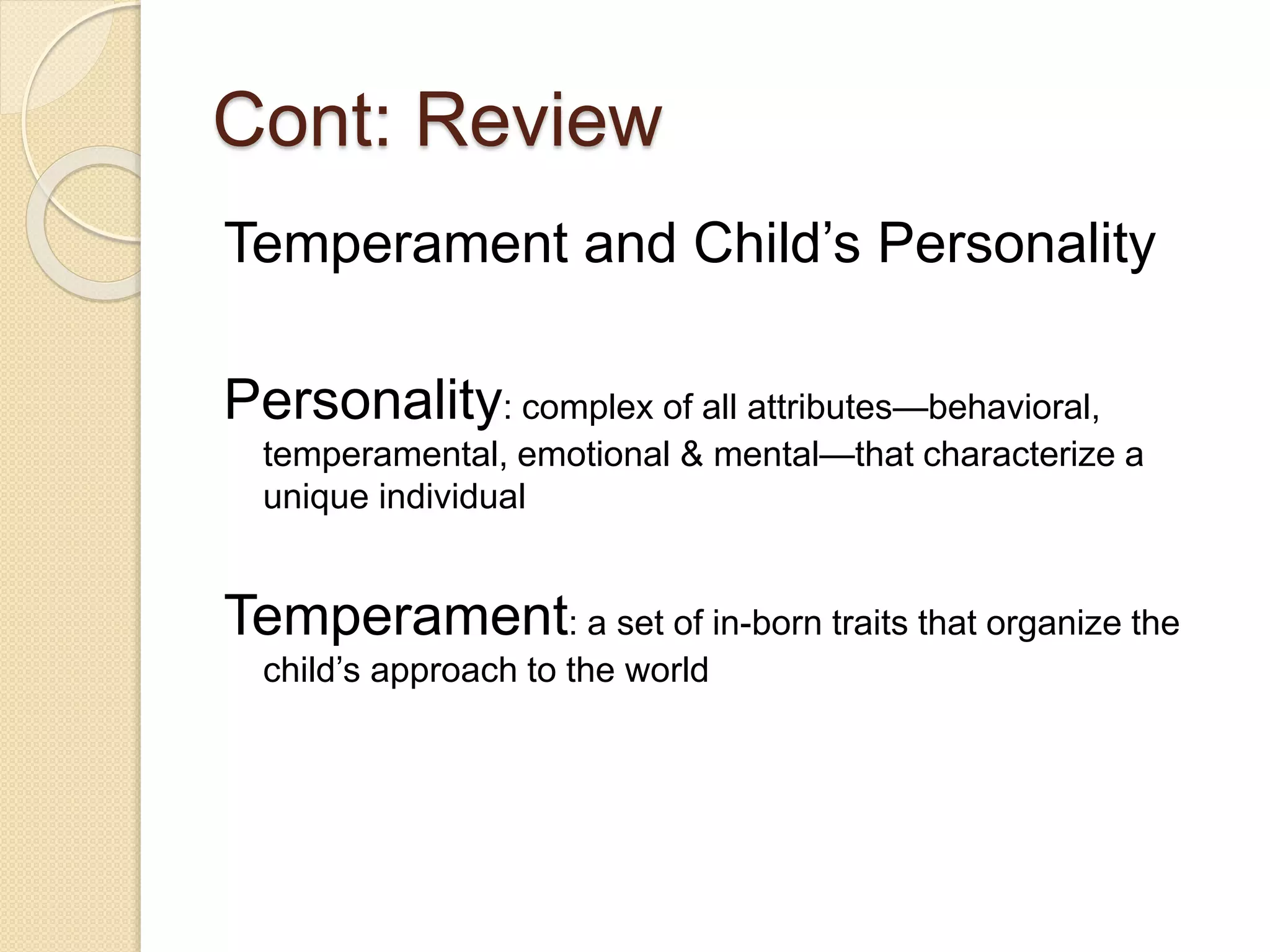 Cont: Review
Temperament and Child’s Personality
Personality: complex of all attributes—behavioral,
temperamental, emotional & mental—that characterize a
unique individual
Temperament: a set of in-born traits that organize the
child’s approach to the world
 