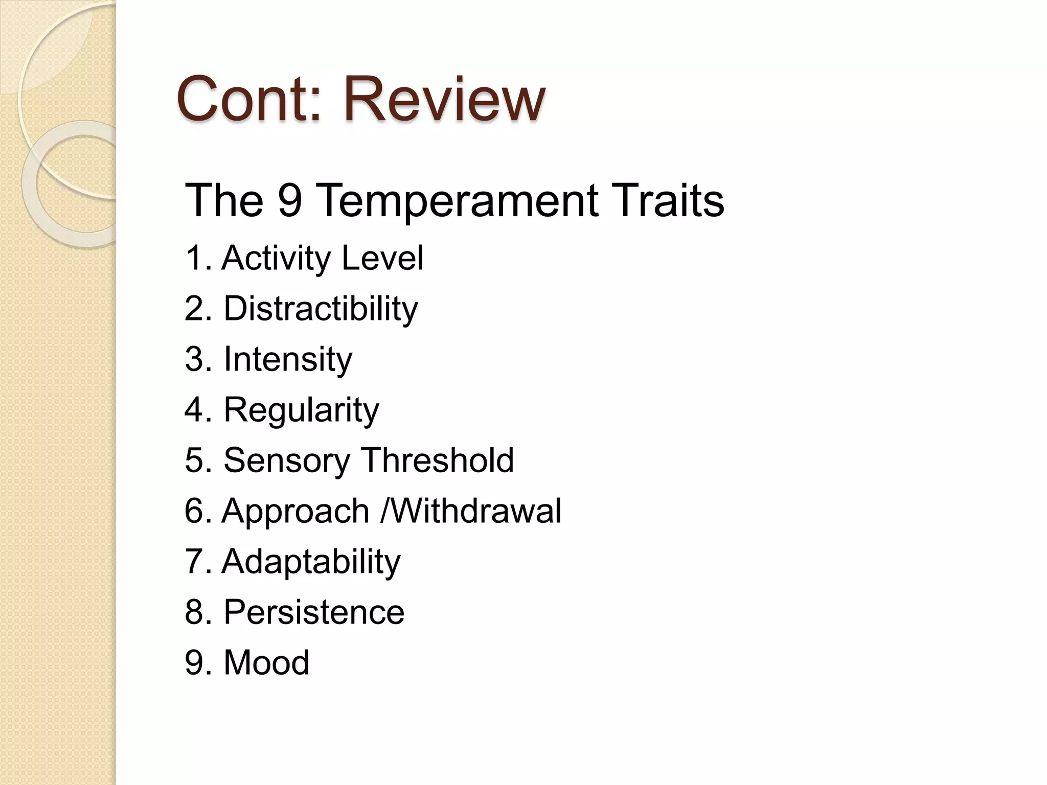 Cont: Review
The 9 Temperament Traits
1. Activity Level
2. Distractibility
3. Intensity
4. Regularity
5. Sensory Threshold
6. Approach /Withdrawal
7. Adaptability
8. Persistence
9. Mood
 
