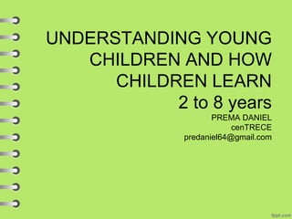 UNDERSTANDING YOUNG
CHILDREN AND HOW
CHILDREN LEARN
2 to 8 years
PREMA DANIEL
cenTRECE
predaniel64@gmail.com
 