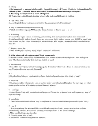 D. III only 
1. One’s approach to teaching is influenced by Howard Gardner’s MI Theory. What is the challenged to do? I. 
To come up with 10 different ways of approaching lesson to cater to the 10 multiple intelligence 
II. To develop all student’s skill in all ten intelligences 
III. To provide worthwhile activities that acknowledge individual difference in children 
A. High school years 
2. According to Erikson, what years are critical for the development of self-confidence? 
A. They exhibit increased objectivity in thinking 
3. Which of the following does NOT describe the development of children aged 11 to 13? 
D. Scaffolding 
4. Teacher Hanz begins a lesson on tumbling, demonstrating front and back somersaults in slow motion and 
physically guiding his students through the correct movements. As his students become more skillful, he stands back 
from the man and gives verbal feedback about how to improve. With Vygotsky’s theory in mind, what did Teacher 
Hanz do? 
C. Sequence instruction 
5. What does Gagne’s hierarchy theory propose for effective instruction? 
D. Make schoolwork relevant to students’ basic human needs 
6. William Glasser’s control theory states that behavior in inspired by what satisfies a person’s want at any given 
time. What then must a teacher do to motivate students to learn? 
D. discrimination 
7. Soc exhibit fear response to freely roaming dogs but does not show fear when a dog is on a leash or confined to a 
pen. Which conditioning process is illustrated? 
B. Id 
8. Based on Freud’s theory, which operate/s when a student strikes a classmate at the height of anger? 
D. Pavlovian 
9. Nadette enjoyed the roller coaster when he and her family went to Enchanted Kingdom. The mere sight of a roller 
coaster gets her excited. Which theory explains Nadette’s behavior? 
C. I (superego) 
10. According to Frued, with which should one be concern if he/she has to develop in the students a correct sense of 
right and wrong? 
B. assimilation 
11. When small children call animals “dog”, what process is illustrated on Piaget’s cognitive development theory? 
C. I and II 
12. Researchers found that when a child is engaged in a learning experience a number of areas of the brain are 
simultaneously activated. Which of the following is/are implication/s of this research finding? 
I. Make use of field trips, guest speakers 
II. Do multicultural units of study 
III. Stick to the “left brain and right brain” approach 
 