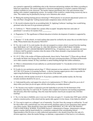use a proactive approach by establishing rules in the classroom and praising students who behave according to 
behaviour expectations. The reactive approach to classroom management is a teacher's response following a 
student's misbehavior in the classroom. The teacher imposes punishment that is fair and consistent when 
dealing with a student's inappropriate actions. An example of this would be a student being excessively late to 
class. This student may be punished by having to serve detention after school. 
· B. Making the teaching-learning process interesting 9. Which practice in our present educational system is in 
line with Plato’s thought that “nothing learned under compulsion status with the mind?” 
· C. By record evaluation done by an accrediting body 10. Applying Confucius’ teachings, how would hiring 
personnel select the most fit in government positions? 
· A. Confucius 11. “Moral example has a greater effect on pupils’ discipline than laws and codes of 
punishment’ is an advice for teachers from __________. 
· A. Pragmatism 12. The significance of liberal education in holistic development of students is supported by 
__________. 
· C. Skeptics’ 13. In the schools, we teach realities that cannot be verified by the senses like an invisible God or 
Allah. Whose beliefs does this practice NEGATE? 
· D. Yes, she is sick 14. Is a sick teacher, the only one assigned in a remote school, excused from her teaching 
duty? REPUBLIC ACT NO. 4670 June 18, 1966 THE MAGNA CARTA FOR PUBLIC SCHOOL 
TEACHERS V.LEAVE AND RETIREMENT BENEFITS Sec. 25.Indefinite Leave. An indefinite sick leave 
of absence shall be granted to teachers when the nature of the illness demands a long treatment that will 
exceed one year at the least. 
· D. I, II 15. Why is the exodus of Filipino professionals, descry bed as “brain drain”? I.Those who go abroad 
are usually the better ones because they are the ones who pass screening procedures. II.Filipino professionals 
serve other countries instead. III.They contribute to nation building through their dollar remittances. 
· 16. What is a demonstration of your authority as a professional teacher? A. You decide on how to teach a 
particular lesson 
· D. It seeks its own satisfaction and privilege 17. Which statement on true authority is WRONG? REPUBLIC 
ACT NO. 9155 Section 4 i) Learning Facilitator - is the key learning support person who is responsible for 
supervising/facilitating the learning process and activities of the learner; 
· B. talk directly with the teacher involved 18. If you have a problem with another teacher, the first step 
towards resolution should be for you to __________. 
· A. Understand the policy and support the school in its implementation 19. What is ethical for you to do if 
deep within your heart you do not agree with the school policy on student absences? 
· C. No, because every teacher is expected to provide leadership in activities for the betterment of the 
communities when they live and work 20. Teachers often complain of numerous non-teaching assignments 
that adversely affect their teachings. Does this mean that teachers must be pre-occupied only with their 
teaching? 
· C. No, it is her duty to faithfully carry it out even if she does not agree 21. A teacher does NOT agree with the 
selective retention policy of the school and she openly talks against it in her classes. Is her behavior ethical? 
· 22. You want to report on a colleague’s act of immorality. You don’t have the courage to confront her. To end 
her illicit affair with a married man you write and secretly distribute copies of your anonymous letter against 
your fellow teacher. What should have been done instead? REPUBLIC ACT NO. 4670 THE MAGNA 
CARTA FOR PUBLIC SCHOOL TEACHERS Section 9. Administrative Charges. Administrative charges 
against a teacher shall be heard initially by a committee composed of the corresponding School 
Superintendent of the Division or a duly authorized representative who should at least have the rank of a 
division supervisor, where the teacher belongs, as chairman, a representative of the local or, in its absence, 
 