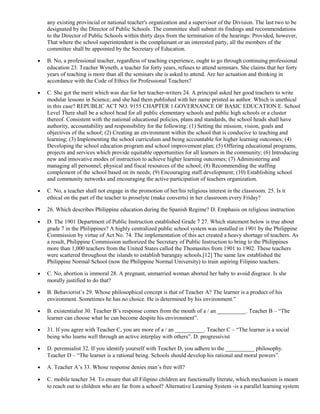 any existing provincial or national teacher's organization and a supervisor of the Division. The last two to be 
designated by the Director of Public Schools. The committee shall submit its findings and recommendations 
to the Director of Public Schools within thirty days from the termination of the hearings: Provided, however, 
That where the school superintendent is the complainant or an interested party, all the members of the 
committee shall be appointed by the Secretary of Education. 
· B. No, a professional teacher, regardless of teaching experience, ought to go through continuing professional 
education 23. Teacher Wyneth, a teacher for forty years, refuses to attend seminars. She claims that her forty 
years of teaching is more than all the seminars she is asked to attend. Are her actuation and thinking in 
accordance with the Code of Ethics for Professional Teachers? 
· C. She got the merit which was due for her teacher-writers 24. A principal asked her good teachers to write 
modular lessons in Science, and she had them published with her name printed as author. Which is unethical 
in this case? REPUBLIC ACT NO. 9155 CHAPTER 1.GOVERNANCE OF BASIC EDUCATION E. School 
Level There shall be a school head for all public elementary schools and public high schools or a cluster 
thereof. Consistent with the national educational policies, plans and standards, the school heads shall have 
authority, accountability and responsibility for the following: (1) Setting the mission, vision, goals and 
objectives of the school; (2) Creating an environment within the school that is conducive to teaching and 
learning; (3) Implementing the school curriculum and being accountable for higher learning outcomes; (4) 
Developing the school education program and school improvement plan; (5) Offering educational programs, 
projects and services which provide equitable opportunities for all learners in the community; (6) Introducing 
new and innovative modes of instruction to achieve higher learning outcomes; (7) Administering and 
managing all personnel, physical and fiscal resources of the school; (8) Recommending the staffing 
complement of the school based on its needs; (9) Encouraging staff development; (10) Establishing school 
and community networks and encouraging the active participation of teachers organization. 
· C. No, a teacher shall not engage in the promotion of her/his religious interest in the classroom. 25. Is it 
ethical on the part of the teacher to proselyte (make converts) in her classroom every Friday? 
· 26. Which describes Philippine education during the Spanish Regime? D. Emphasis on religious instruction 
· D. The 1901 Department of Public Instruction established Grade 7 27. Which statement below is true about 
grade 7 in the Philippines? A highly centralized public school system was installed in 1901 by the Philippine 
Commission by virtue of Act No. 74. The implementation of this act created a heavy shortage of teachers. As 
a result, Philippine Commission authorized the Secretary of Public Instruction to bring to the Philippines 
more than 1,000 teachers from the United States called the Thomasites from 1901 to 1902. These teachers 
were scattered throughout the islands to establish barangay schools.[12] The same law established the 
Philippine Normal School (now the Philippine Normal University) to train aspiring Filipino teachers. 
· C. No, abortion is immoral 28. A pregnant, unmarried woman aborted her baby to avoid disgrace. Is she 
morally justified to do that? 
· B. Behaviorist’s 29. Whose philosophical concept is that of Teacher A? The learner is a product of his 
environment. Sometimes he has no choice. He is determined by his environment.” 
· B. existentialist 30. Teacher B’s response comes from the mouth of a / an __________. Teacher B – “The 
learner can choose what he can become despite his environment”. 
· 31. If you agree with Teacher C, you are more of a / an __________. Teacher C – “The learner is a social 
being who learns well through an active interplay with others”. D. progressivist 
· D. perennialist 32. If you identify yourself with Teacher D, you adhere to the __________ philosophy. 
Teacher D – “The learner is a rational being. Schools should develop his rational and moral powers”. 
· A. Teacher A’s 33. Whose response denies man’s free will? 
· C. mobile teacher 34. To ensure that all Filipino children are functionally literate, which mechanism is meant 
to reach out to children who are far from a school? Alternative Learning System -is a parallel learning system 
 