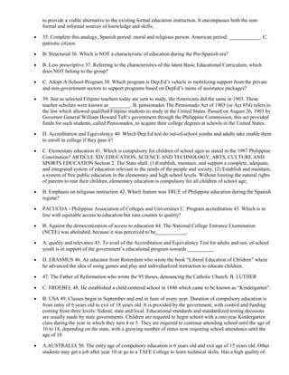 to provide a viable alternative to the existing formal education instruction. It encompasses both the non-formal 
and informal sources of knowledge and skills; 
· 35. Complete this analogy, Spanish period: moral and religious person. American period: ____________. C. 
patriotic citizen 
· B. Structured 36. Which is NOT a characteristic of education during the Pre-Spanish era? 
· B. Less prescriptive 37. Referring to the characteristics of the latest Basic Educational Curriculum, which 
does NOT belong to the group? 
· C. Adopt-A-School-Program 38. Which program is Dep.Ed’s vehicle in mobilizing support from the private 
and non-government sectors to support programs based on DepEd’s menu of assistance packages? 
· 39. Just as selected Filipino teachers today are sent to study, the Americans did the same in 1903. These 
teacher scholars were known as ________. B. pensionados The Pensionado Act of 1903 (or Act 854) refers to 
the law which allowed qualified Filipino students to study in the United States. Passed on August 26, 1903 by 
Governor General William Howard Taft‘s government through the Philippine Commission, this act provided 
funds for such students, called Pensionados, to acquire their college degrees at schools in the United States. 
· D. Accreditation and Equivalency 40. Which Dep.Ed test do out-of-school youths and adults take enable them 
to enroll in college if they pass it? 
· C. Elementary education 41. Which is compulsory for children of school ages as stated in the 1987 Philippine 
Constitution? ARTICLE XIV EDUCATION, SCIENCE AND TECHNOLOGY, ARTS, CULTURE AND 
SPORTS EDUCATION Section 2. The State shall: (1)Establish, maintain, and support a complete, adequate, 
and integrated system of education relevant to the needs of the people and society; (2) Establish and maintain, 
a system of free public education in the elementary and high school levels. Without limiting the natural rights 
of parents to rear their children, elementary education is compulsory for all children of school age; 
· B. Emphasis on religious instruction 42. Which feature was TRUE of Philippine education during the Spanish 
regime? 
· PACUCOA - Philippine Association of Colleges and Universities C. Program accreditation 43. Which is in 
line with equitable access to education but runs counter to quality? 
· B. Against the democratization of access to education 44. The National College Entrance Examination 
(NCEE) was abolished, because it was perceived to be____________. 
· A. quality and relevance 45. To avail of the Accreditation and Equivalency Test for adults and out- of-school 
youth is in support of the government’s educational program towards __________. 
· D. ERASMUS 46. An educator from Rotterdam who wrote the book “Liberal Education of Children” where 
he advanced the idea of using games and play and individualized instruction to educate children. 
· 47. The Father of Reformation who wrote the 95 theses, denouncing the Catholic Church. B. LUTHER 
· C. FROEBEL 48. He established a child centered school in 1840 which came to be known as “Kindergarten”. 
· B. USA 49. Classes begin in September and end in June of every year. Duration of compulsory education is 
from entry of 6 years old to exit of 18 years old. It is provided by the government, with control and funding 
coming from three levels: federal, state and local. Educational standards and standardized testing decisions 
are usually made by state governments. Children are required to begin school with a one-year Kindergarten 
class during the year in which they turn 4 or 5. They are required to continue attending school until the age of 
16 to 18, depending on the state, with a growing number of states now requiring school attendance until the 
age of 18 
· A.AUSTRALIA 50. The entry age of compulsory education is 6 years old and exit age of 15 years old. Other 
students may get a job after year 10 or go to a TAFE College to learn technical skills. Has a high quality of 
 