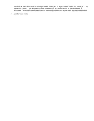 education A. Basic Education : i. Primary school is for six yrs., ii. High school is for six yrs., junior(yr 7 - 10), 
senior high (yr 11 – 12) B. Higher Education: Academic yr. in Australia begins in March and ends in 
November. University level studies begin with the undergraduate level. Second stage is postgraduate studies 
· jewisharaneta-merin 
