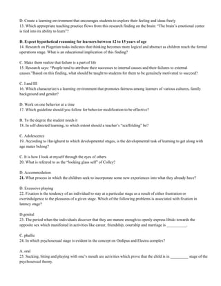 D. Create a learning environment that encourages students to explore their feeling and ideas freely 
13. Which appropriate teaching practice flows from this research finding on the brain: “The brain’s emotional center 
is tied into its ability to learn”? 
D. Expect hypothetical reasoning for learners between 12 to 15 years of age 
14. Research on Piagetian tasks indicates that thinking becomes more logical and abstract as children reach the formal 
operations stage. What is an educational implication of this finding? 
C. Make them realize that failure is a part of life 
15. Research says: “People tend to attribute their successes to internal causes and their failures to external 
causes.”Based on this finding, what should be taught to students for them to be genuinely motivated to succeed? 
C. I and III 
16. Which characterize/s a learning environment that promotes fairness among learners of various cultures, family 
background and gender? 
D. Work on one behavior at a time 
17. Which guideline should you follow for behavior modification to be effective? 
B. To the degree the student needs it 
18. In self-directed learning, to which extent should a teacher’s “scaffolding” be? 
C. Adolescence 
19. According to Havighurst to which developmental stages, is the developmental task of learning to get along with 
age mates belong? 
C. It is how I look at myself through the eyes of others 
20. What is referred to as the “looking glass self” of Colley? 
D. Accommodation 
21. What process in which the children seek to incorporate some new experiences into what they already have? 
D. Excessive playing 
22. Fixation is the tendency of an individual to stay at a particular stage as a result of either frustration or 
overindulgence to the pleasures of a given stage. Which of the following problems is associated with fixation in 
latency stage? 
D.genital 
23. The period when the individuals discover that they are mature enough to openly express libido towards the 
opposite sex which manifested in activities like career, friendship, courtship and marriage is __________. 
C. phallic 
24. In which psychosexual stage is evident in the concept on Oedipus and Electra complex? 
A. oral 
25. Sucking, biting and playing with one’s mouth are activities which prove that the child is in _________ stage of the 
psychosexual theory. 
 
