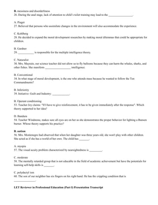 B. messiness and disorderliness 
26. During the anal stage, lack of attention to child’s toilet training may lead to the _________________. 
A. Piaget 
27. Believed that persons who assimilate changes in the environment will also accommodate the experience. 
C. Kohlberg 
28. He decided to expand the moral development researches by making moral dilemmas that could be appropriate for 
children. 
B. Gardner 
29. ___________ is responsible for the multiple intelligence theory. 
C. Naturalist 
30. Mrs. Mayrain, our science teacher did not allow us to fly balloons because they can harm the whales, sharks, and 
other fishes. She manifests __________________ intelligence. 
B. Conventional 
34. In what stage of moral development, is the one who attends mass because he wanted to follow the Ten 
Commandments? 
B. Inferiority 
39. Initiative: Guilt and Industry: ____________. 
B. Operant conditioning 
53. Teacher Joy claims: "If I have to give reinforcement, it has to be given immediately after the response". Which 
theory supported to her idea? 
D. Bandura 
54. Teacher Windstone, makes sure all eyes are on her as she demonstrates the proper behavior for lighting a Bunsen 
burner. Whose theory supports his practice? 
B. autism 
56. Mrs. Montenegro had observed that when her daughter was three years old, she won't play with other children. 
She acted as if she has a world of her own. The child has _______. 
A. myopia 
57. The visual acuity problem characterized by nearsightedness is _________. 
C. moderate 
58. The mentally retarded group that is not educable in the field of academic achievement but have the potentials for 
learning self-help skills is _______. 
C. polydactyl ism 
60. The son of our neighbor has six fingers on his right hand. He has the crippling condition that is 
_______________. 
LET Reviewer in Professional Education (Part I) Presentation Transcript 
 