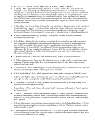 · RATIONALIZATION OF THE PRE-TEST in FL DR. JEWISH ARANETA-MERIN 
· D. III only 1. One’s approach to teaching is influenced by Howard Gardner’s MI Theory. What is the 
challenged to do? I. To come up with 10 different ways of approaching lesson to cater to the 10 multiple 
intelligence II. To develop all student’s skill in all ten intelligences III. To provide worthwhile activities that 
acknowledge individual difference in children intelligence type capability and perception Linguistic words 
and language Logical-Mathematical logic and numbers Musical music, sound, rhythm Bodily-Kinesthetic 
body movement control Spatial-Visual images and space Interpersonal other people's feelings Intrapersonal 
self-awareness Naturalist natural environment Spiritual/Existential religion and 'ultimate issues' Moral ethics, 
humanity, value of life 
· A. High school years 2. According to Erikson, what years are critical for the development of self- confidence? 
Psychosocial Stage 5 Identity vs. Confusion During adolescence, children explore their independence and 
develop a sense of self. Those who receive proper encouragement and reinforcement through personal 
exploration will emerge from this stage with a strong sense of self and a feeling of independence and control. 
· A. They exhibit increased objectivity in thinking 3. Which of the following does NOT describe the 
development of children aged 11 to 13? 
· D. Scaffolding 4. Teacher Hanz begins a lesson on tumbling, demonstrating front and back somersaults in 
slow motion and physically guiding his students through the correct movements. As his students become 
more skillful, he stands back from the man and gives verbal feedback about how to improve. With 
Vygotsky’s theory in mind, what did Teacher Hanz do? With appropriate adult help, children can often 
perform tasks that they are incapable of completing on their own. With this in mind, scaffolding– where the 
adult continually adjusts the level of his or her help in response to the child’s level of performance–is an 
effective form of teaching. 
· C. Sequence instruction 5. What does Gagne’s hierarchy theory propose for effective instruction? 
· 6. William Glasser’s control theory states that behavior in inspired by what satisfies a person’s want at any 
given time. What then must a teacher do to motivate students to learn? D. Make schoolwork relevant to 
students’ basic human needs 
· D. discrimination 7. Soc exhibit fear response to freely roaming dogs but does not show fear when a dog is on 
a leash or confined to a pen. Which conditioning process is illustrated? 
· B. Id 8. Based on Freud’s theory, which operate/s when a student strikes a classmate at the height of anger? 
· D. Pavlovian 9. Nadette enjoyed the roller coaster when he and her family went to Enchanted Kingdom. The 
mere sight of a roller coaster gets her excited. Which theory explains Nadette’s behavior? 
· C. I (superego) 10. According to Frued, with which should one be concern if he/she has to develop in the 
students a correct sense of right and wrong? 
· B. assimilation 11. When small children call animals “dog”, what process is illustrated on Piaget’s cognitive 
development theory? 
· C. I and II 12. Researchers found that when a child is engaged in a learning experience a number of areas of 
the brain are simultaneously activated. Which of the following is/are implication/s of this research finding? I. 
Make use of field trips, guest speakers II. Do multicultural units of study III. Stick to the “left brain and right 
brain” approach 
· D. Create a learning environment that encourages students to explore their feeling and ideas freely 13. Which 
appropriate teaching practice flows from this research finding on the brain: “The brain’s emotional center is 
tied into its ability to learn”? 
· D. Expect hypothetical reasoning for learners between 12 to 15 years of age 14. Research on Piagetian tasks 
indicates that thinking becomes more logical and abstract as children reach the formal operations stage. What 
is an educational implication of this finding? 
 