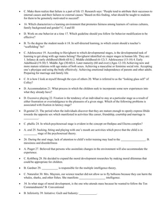 · C. Make them realize that failure is a part of life 15. Research says: “People tend to attribute their successes to 
internal causes and their failures to external causes.”Based on this finding, what should be taught to students 
for them to be genuinely motivated to succeed? 
· 16. Which characterize/s a learning environment that promotes fairness among learners of various cultures, 
family background and gender? C. I and III 
· D. Work on one behavior at a time 17. Which guideline should you follow for behavior modification to be 
effective? 
· B. To the degree the student needs it 18. In self-directed learning, to which extent should a teacher’s 
“scaffolding” be? 
· C. Adolescence 19. According to Havighurst to which developmental stages, is the developmental task of 
learning to get along with age mates belong? Havighurst identified six major stages in human life. They are: 
1. Infancy & early childhood (Birth till 6) 2. Middle childhood (6-12) 3. Adolescence (13-18) 4. Early 
Adulthood (19-30) 5. Middle Age (30-60) 6. Later maturity (60 and over) (Ages 12-18) Achieving new and 
more mature relations with age mates of both sexes. Achieving a masculine or feminine social role. Accepting 
one’s physique and using the body effectively. Achieving emotional independence of parents and other adults. 
Preparing for marriage and family life. 
· C. It is how I look at myself through the eyes of others 20. What is referred to as the “looking glass self” of 
Colley? 
· D. Accommodation 21. What process in which the children seek to incorporate some new experiences into 
what they already have? 
· D. Excessive playing 22. Fixation is the tendency of an individual to stay at a particular stage as a result of 
either frustration or overindulgence to the pleasures of a given stage. Which of the following problems is 
associated with fixation in latency stage? 
· D.genital 23. The period when the individuals discover that they are mature enough to openly express libido 
towards the opposite sex which manifested in activities like career, friendship, courtship and marriage is 
__________. 
· C. phallic 24. In which psychosexual stage is evident in the concept on Oedipus and Electra complex? 
· A. oral 25. Sucking, biting and playing with one’s mouth are activities which prove that the child is in 
_________ stage of the psychosexual theory. 
· 26. During the anal stage, lack of attention to child’s toilet training may lead to the _________________. B. 
messiness and disorderliness 
· A. Piaget 27. Believed that persons who assimilate changes in the environment will also accommodate the 
experience. 
· C. Kohlberg 28. He decided to expand the moral development researches by making moral dilemmas that 
could be appropriate for children. 
· B. Gardner 29. ___________ is responsible for the multiple intelligence theory. 
· C. Naturalist 30. Mrs. Mayrain, our science teacher did not allow us to fly balloons because they can harm the 
whales, sharks, and other fishes. She manifests __________________ intelligence. 
· 34. In what stage of moral development, is the one who attends mass because he wanted to follow the Ten 
Commandments? B. Conventional 
· B. Inferiority 39. Initiative: Guilt and Industry: ____________. 
 